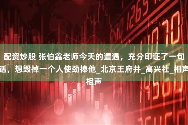 配资炒股 张伯鑫老师今天的遭遇，充分印证了一句话，想毁掉一个人使劲捧他_北京王府井_高兴社_相声