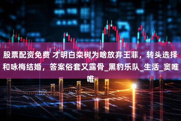 股票配资免费 才明白栾树为啥放弃王菲，转头选择和咏梅结婚，答案俗套又露骨_黑豹乐队_生活_窦唯