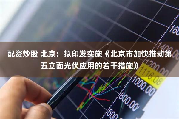配资炒股 北京：拟印发实施《北京市加快推动第五立面光伏应用的若干措施》
