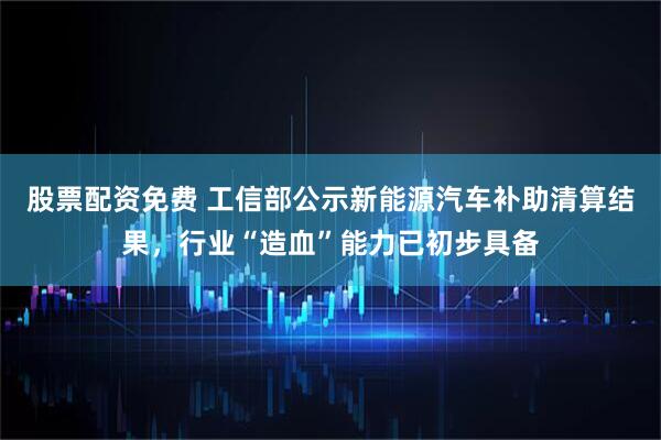 股票配资免费 工信部公示新能源汽车补助清算结果，行业“造血”能力已初步具备