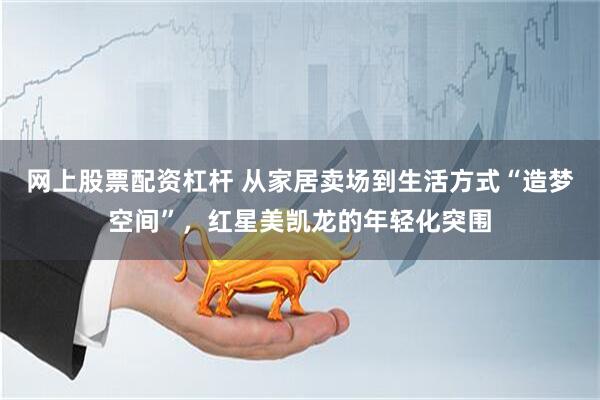 网上股票配资杠杆 从家居卖场到生活方式“造梦空间”，红星美凯龙的年轻化突围