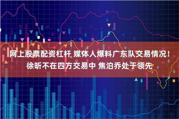 网上股票配资杠杆 媒体人爆料广东队交易情况！徐昕不在四方交易中 焦泊乔处于领先
