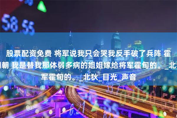 股票配资免费 将军说我只会哭我反手破了兵阵 霍旬穆云英楚朝朝 我是替我那体弱多病的姐姐嫁给将军霍旬的。_北狄_目光_声音