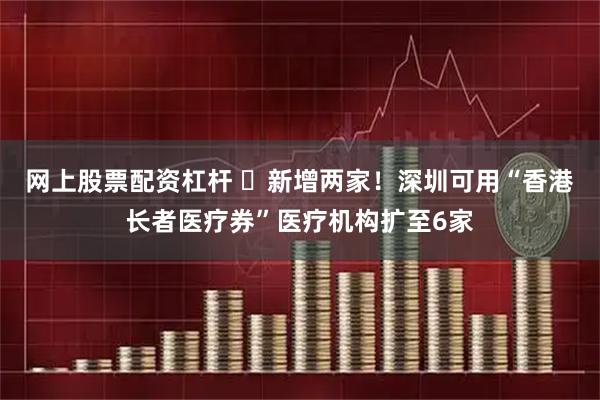 网上股票配资杠杆 ​新增两家！深圳可用“香港长者医疗券”医疗机构扩至6家
