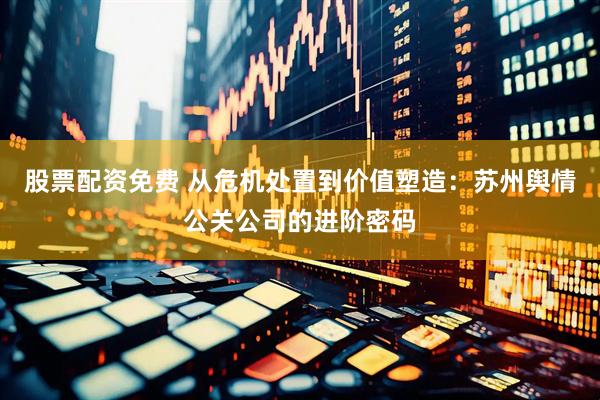 股票配资免费 从危机处置到价值塑造：苏州舆情公关公司的进阶密码