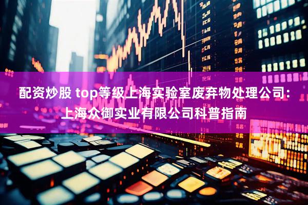 配资炒股 top等级上海实验室废弃物处理公司：上海众御实业有限公司科普指南