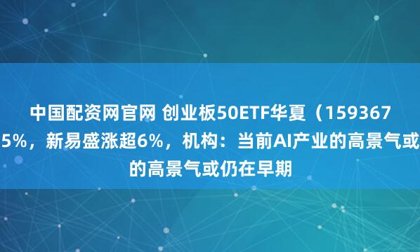 中国配资网官网 创业板50ETF华夏（159367）涨超1.5%，新易盛涨超6%，机构：当前AI产业的高景气或仍在早期