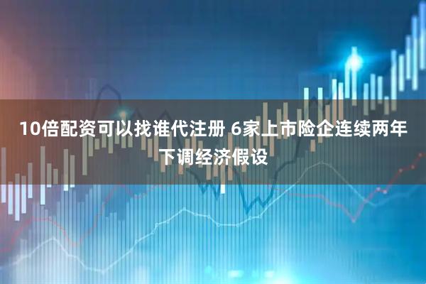 10倍配资可以找谁代注册 6家上市险企连续两年下调经济假设