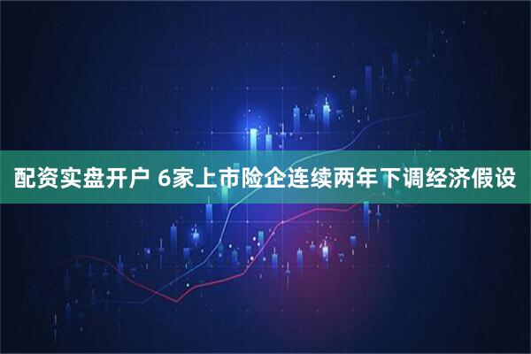 配资实盘开户 6家上市险企连续两年下调经济假设