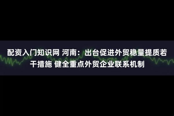 配资入门知识网 河南：出台促进外贸稳量提质若干措施 健全重点外贸企业联系机制