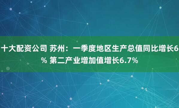 十大配资公司 苏州：一季度地区生产总值同比增长6% 第二产业增加值增长6.7%