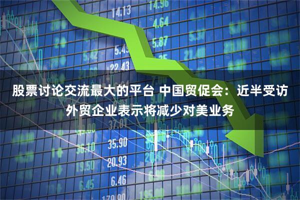 股票讨论交流最大的平台 中国贸促会：近半受访外贸企业表示将减少对美业务