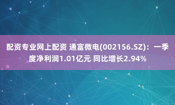 配资专业网上配资 通富微电(002156.SZ)：一季度净利润1.01亿元 同比增长2.94%
