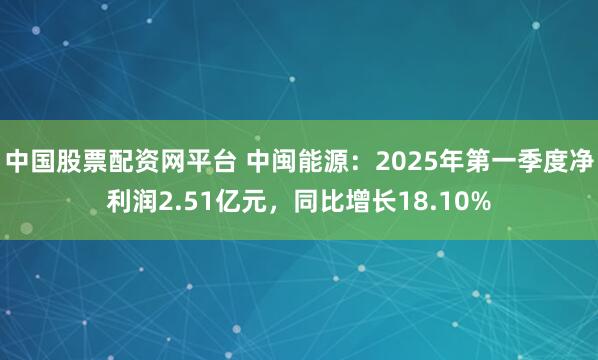 中国股票配资网平台 中闽能源：2025年第一季度净利润2.51亿元，同比增长18.10%
