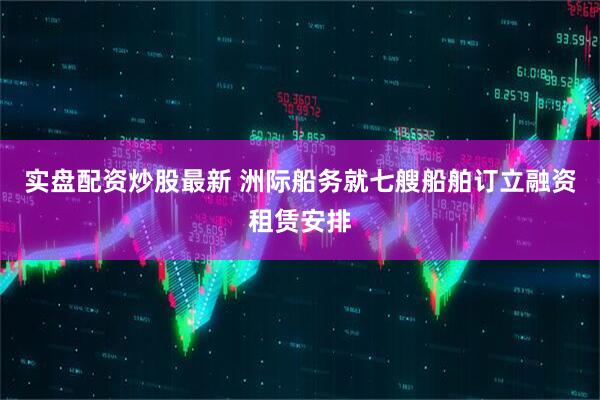 实盘配资炒股最新 洲际船务就七艘船舶订立融资租赁安排