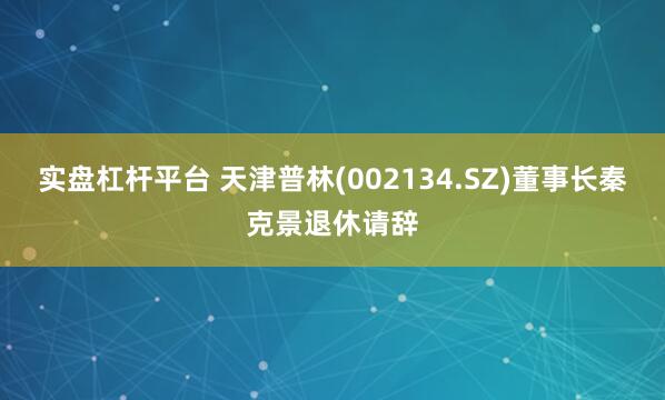 实盘杠杆平台 天津普林(002134.SZ)董事长秦克景退休请辞