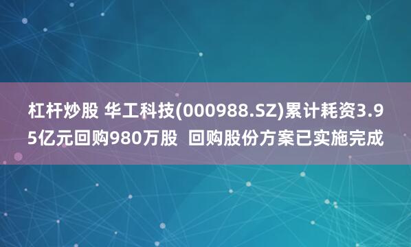 杠杆炒股 华工科技(000988.SZ)累计耗资3.95亿元回购980万股  回购股份方案已实施完成