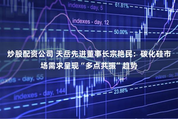 炒股配资公司 天岳先进董事长宗艳民：碳化硅市场需求呈现“多点共振”趋势