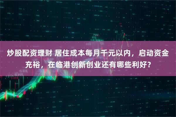 炒股配资理财 居住成本每月千元以内，启动资金充裕，在临港创新创业还有哪些利好？