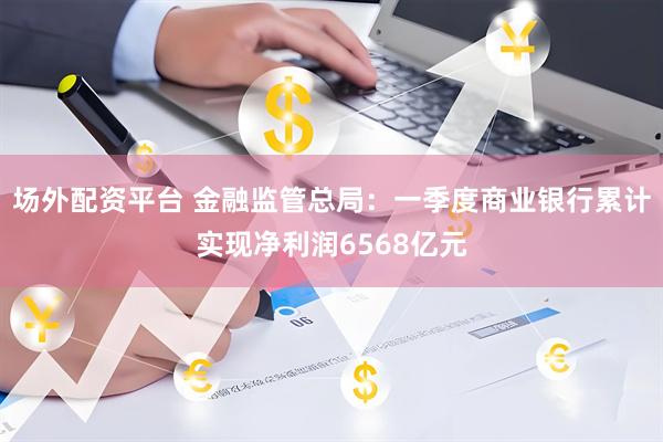 场外配资平台 金融监管总局：一季度商业银行累计实现净利润6568亿元
