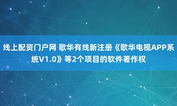 线上配资门户网 歌华有线新注册《歌华电视APP系统V1.0》等2个项目的软件著作权