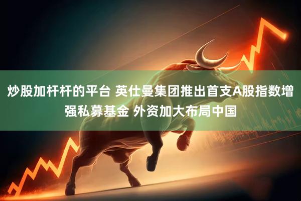 炒股加杆杆的平台 英仕曼集团推出首支A股指数增强私募基金 外资加大布局中国