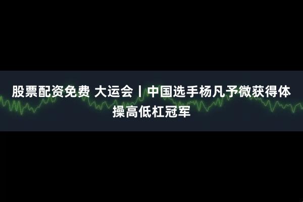 股票配资免费 大运会丨中国选手杨凡予微获得体操高低杠冠军