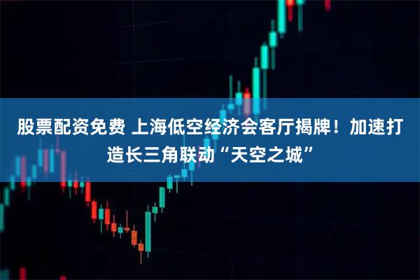 股票配资免费 上海低空经济会客厅揭牌！加速打造长三角联动“天空之城”