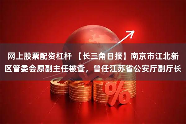 网上股票配资杠杆 【长三角日报】南京市江北新区管委会原副主任被查，曾任江苏省公安厅副厅长