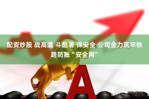 配资炒股 战高温 斗酷暑 保安全 公司全力筑牢铁路防胀“安全网”