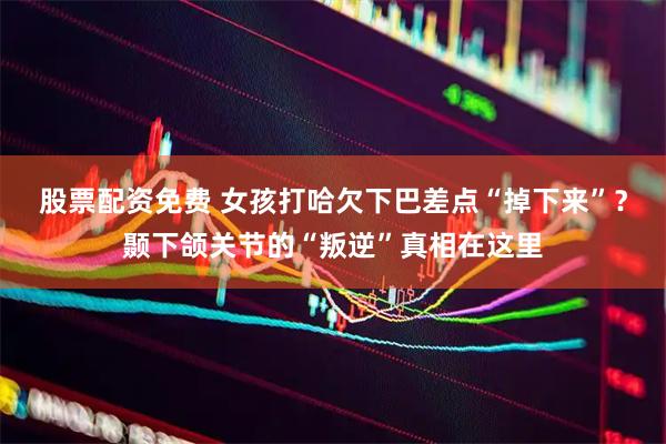股票配资免费 女孩打哈欠下巴差点“掉下来”？颞下颌关节的“叛逆”真相在这里