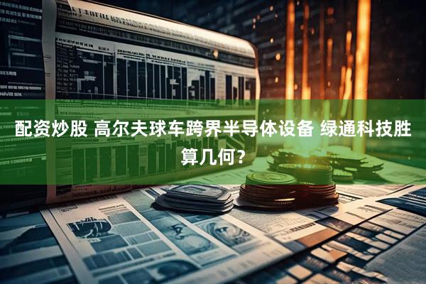 配资炒股 高尔夫球车跨界半导体设备 绿通科技胜算几何？
