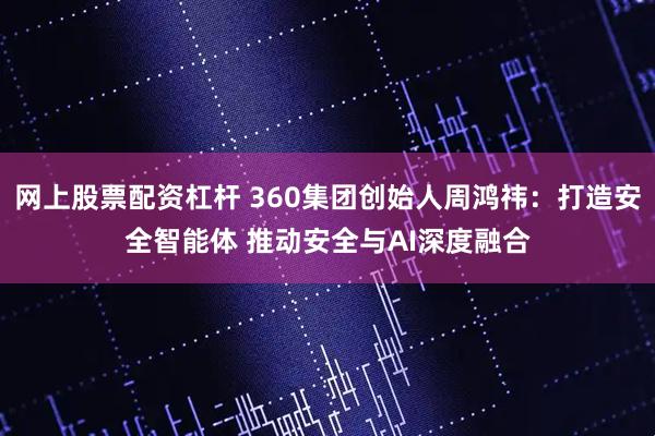 网上股票配资杠杆 360集团创始人周鸿祎：打造安全智能体 推动安全与AI深度融合