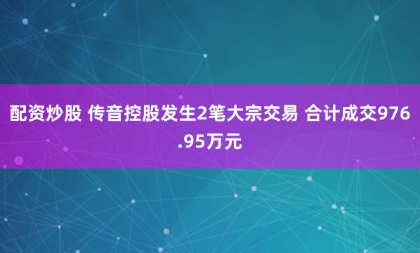 配资炒股 传音控股发生2笔大宗交易 合计成交976.95万元