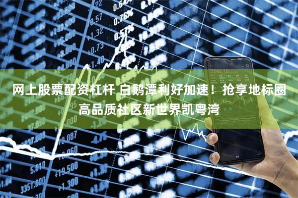 网上股票配资杠杆 白鹅潭利好加速！抢享地标圈高品质社区新世界凯粤湾