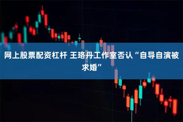 网上股票配资杠杆 王珞丹工作室否认“自导自演被求婚”