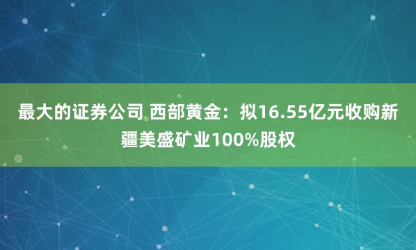 最大的证券公司 西部黄金：拟16.55亿元收购新疆美盛矿业100%股权