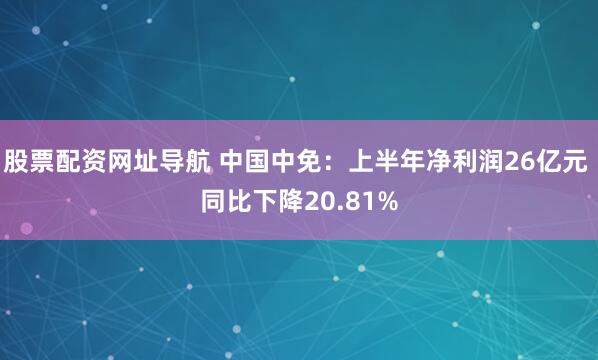 股票配资网址导航 中国中免：上半年净利润26亿元 同比下降20.81%
