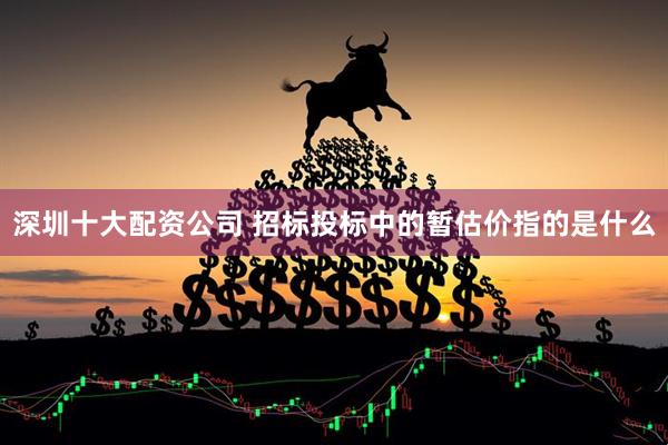 深圳十大配资公司 招标投标中的暂估价指的是什么