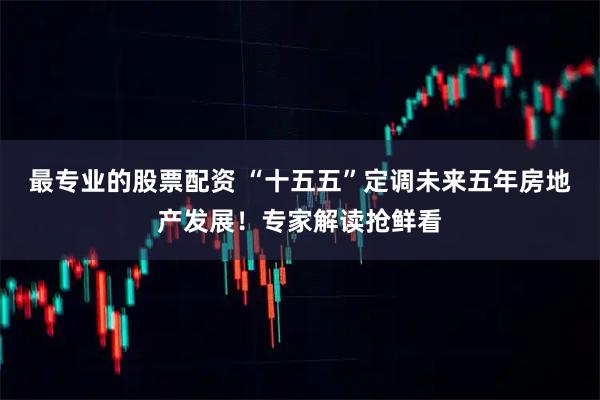 最专业的股票配资 “十五五”定调未来五年房地产发展！专家解读抢鲜看