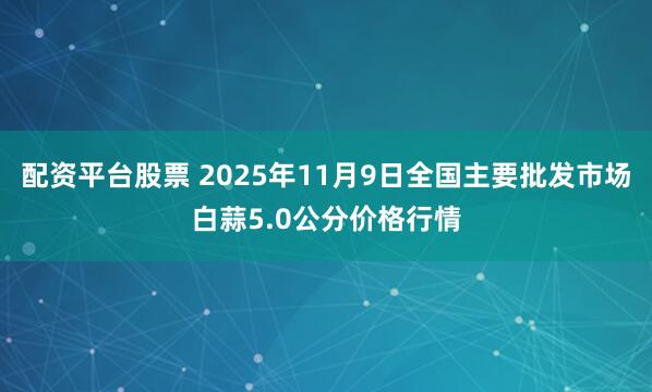 配资平台股票 2025年11月9日全国主要批发市场白蒜5.0公分价格行情