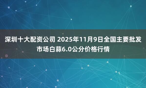 深圳十大配资公司 2025年11月9日全国主要批发市场白蒜6.0公分价格行情