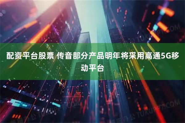 配资平台股票 传音部分产品明年将采用高通5G移动平台