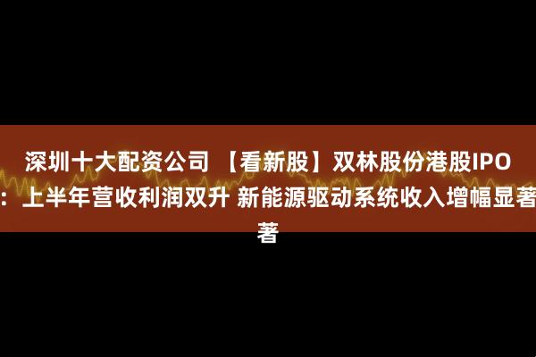 深圳十大配资公司 【看新股】双林股份港股IPO：上半年营收利润双升 新能源驱动系统收入增幅显著