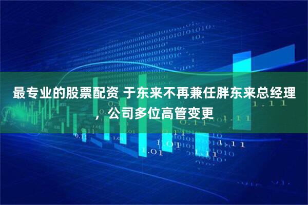 最专业的股票配资 于东来不再兼任胖东来总经理，公司多位高管变更