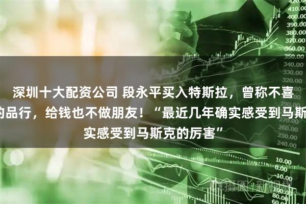 深圳十大配资公司 段永平买入特斯拉，曾称不喜欢马斯克的品行，给钱也不做朋友！“最近几年确实感受到马斯克的厉害”