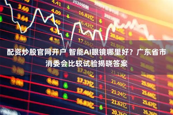 配资炒股官网开户 智能AI眼镜哪里好？广东省市消委会比较试验揭晓答案