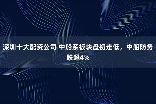 深圳十大配资公司 中船系板块盘初走低，中船防务跌超4%