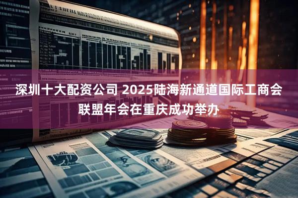 深圳十大配资公司 2025陆海新通道国际工商会联盟年会在重庆成功举办