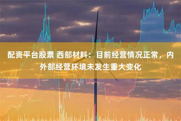 配资平台股票 西部材料：目前经营情况正常，内外部经营环境未发生重大变化